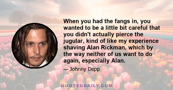 When you had the fangs in, you wanted to be a little bit careful that you didn't actually pierce the jugular, kind of like my experience shaving Alan Rickman, which by the way neither of us want to do again, especially