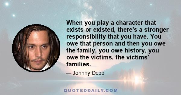 When you play a character that exists or existed, there's a stronger responsibility that you have. You owe that person and then you owe the family, you owe history, you owe the victims, the victims' families.