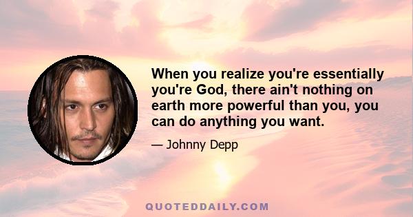 When you realize you're essentially you're God, there ain't nothing on earth more powerful than you, you can do anything you want.