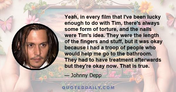 Yeah, in every film that I've been lucky enough to do with Tim, there's always some form of torture, and the nails were Tim's idea. They were the length of the fingers and stuff, but it was okay because I had a troop of 