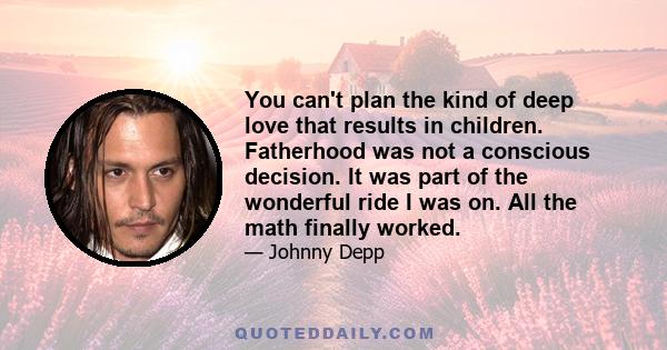 You can't plan the kind of deep love that results in children. Fatherhood was not a conscious decision. It was part of the wonderful ride I was on. All the math finally worked.