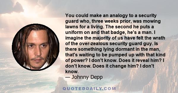 You could make an analogy to a security guard who, three weeks prior, was mowing lawns for a living. The second he puts a uniform on and that badge, he's a man. I imagine the majority of us have felt the wrath of the