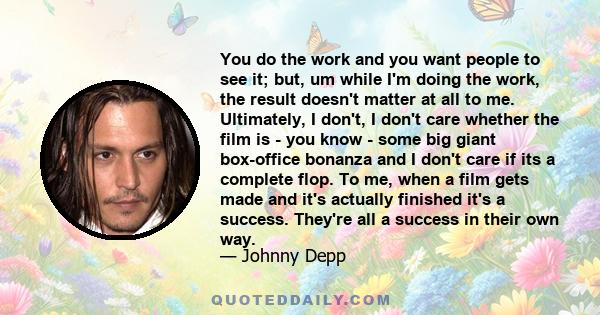 You do the work and you want people to see it; but, um while I'm doing the work, the result doesn't matter at all to me. Ultimately, I don't, I don't care whether the film is - you know - some big giant box-office