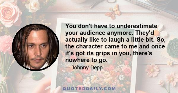 You don't have to underestimate your audience anymore. They'd actually like to laugh a little bit. So, the character came to me and once it's got its grips in you, there's nowhere to go.