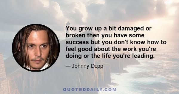 You grow up a bit damaged or broken then you have some success but you don't know how to feel good about the work you're doing or the life you're leading.