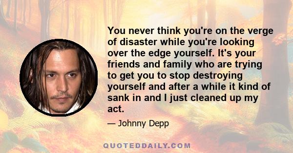 You never think you're on the verge of disaster while you're looking over the edge yourself. It's your friends and family who are trying to get you to stop destroying yourself and after a while it kind of sank in and I