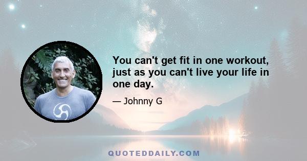 You can't get fit in one workout, just as you can't live your life in one day.