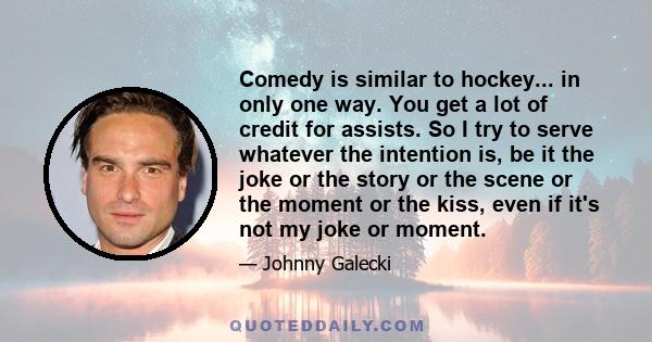 Comedy is similar to hockey... in only one way. You get a lot of credit for assists. So I try to serve whatever the intention is, be it the joke or the story or the scene or the moment or the kiss, even if it's not my