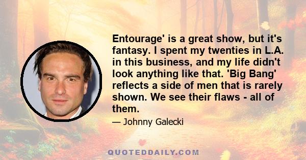 Entourage' is a great show, but it's fantasy. I spent my twenties in L.A. in this business, and my life didn't look anything like that. 'Big Bang' reflects a side of men that is rarely shown. We see their flaws - all of 