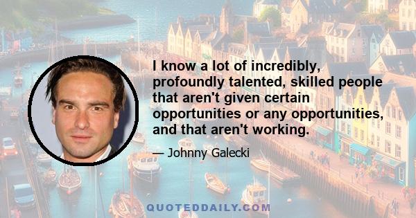 I know a lot of incredibly, profoundly talented, skilled people that aren't given certain opportunities or any opportunities, and that aren't working.