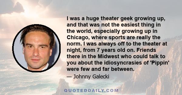 I was a huge theater geek growing up, and that was not the easiest thing in the world, especially growing up in Chicago, where sports are really the norm. I was always off to the theater at night, from 7 years old on.