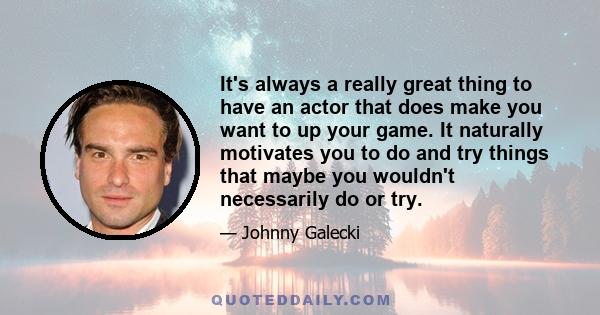 It's always a really great thing to have an actor that does make you want to up your game. It naturally motivates you to do and try things that maybe you wouldn't necessarily do or try.