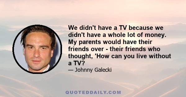 We didn't have a TV because we didn't have a whole lot of money. My parents would have their friends over - their friends who thought, 'How can you live without a TV?