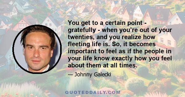 You get to a certain point - gratefully - when you’re out of your twenties, and you realize how fleeting life is. So, it becomes important to feel as if the people in your life know exactly how you feel about them at