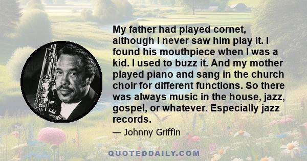 My father had played cornet, although I never saw him play it. I found his mouthpiece when I was a kid. I used to buzz it. And my mother played piano and sang in the church choir for different functions. So there was