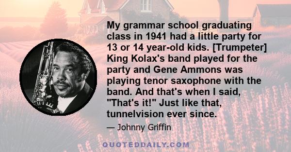 My grammar school graduating class in 1941 had a little party for 13 or 14 year-old kids. [Trumpeter] King Kolax's band played for the party and Gene Ammons was playing tenor saxophone with the band. And that's when I