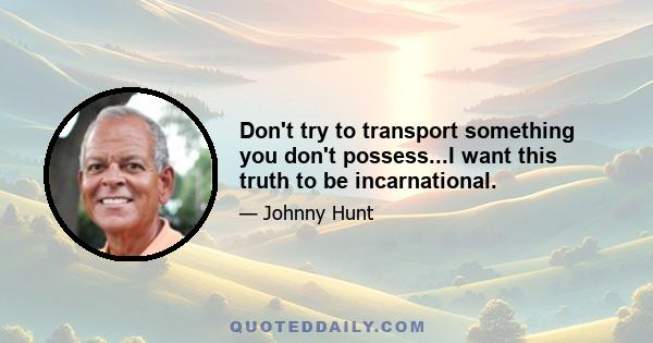 Don't try to transport something you don't possess...I want this truth to be incarnational.