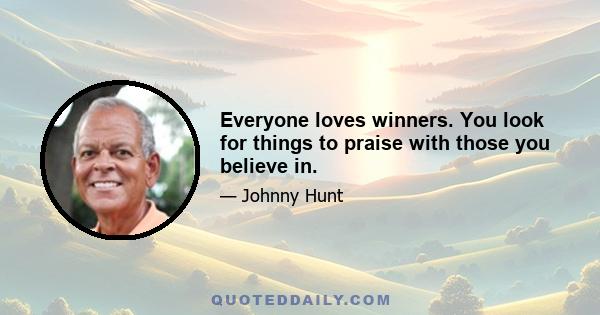 Everyone loves winners. You look for things to praise with those you believe in.