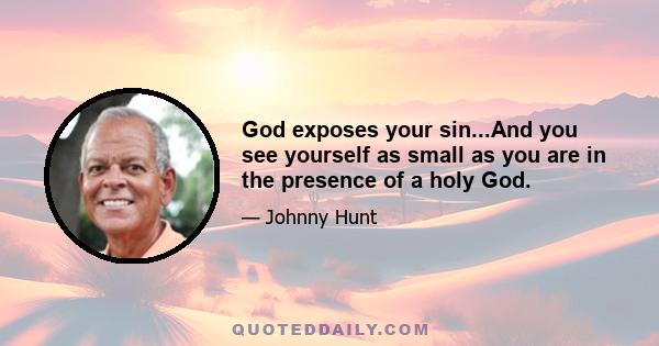 God exposes your sin...And you see yourself as small as you are in the presence of a holy God.