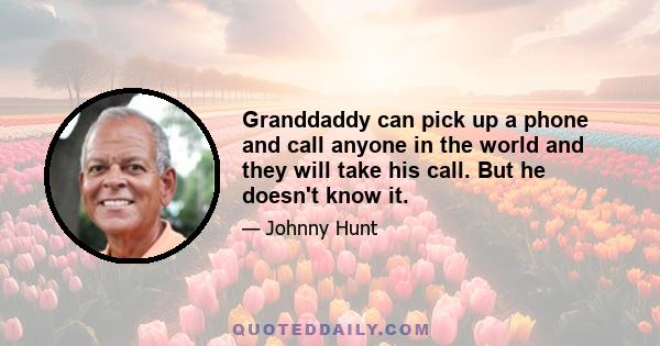 Granddaddy can pick up a phone and call anyone in the world and they will take his call. But he doesn't know it.