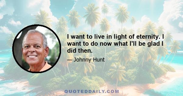 I want to live in light of eternity. I want to do now what I'll be glad I did then.