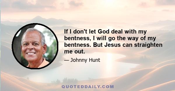 If I don't let God deal with my bentness, I will go the way of my bentness. But Jesus can straighten me out.