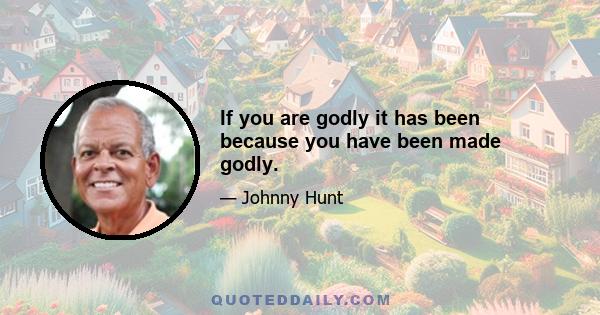 If you are godly it has been because you have been made godly.