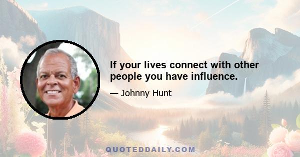 If your lives connect with other people you have influence.