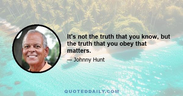 It's not the truth that you know, but the truth that you obey that matters.