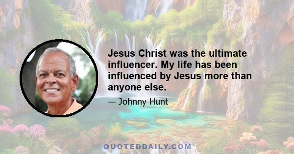 Jesus Christ was the ultimate influencer. My life has been influenced by Jesus more than anyone else.