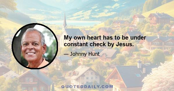 My own heart has to be under constant check by Jesus.