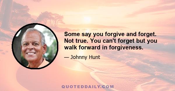 Some say you forgive and forget. Not true. You can't forget but you walk forward in forgiveness.