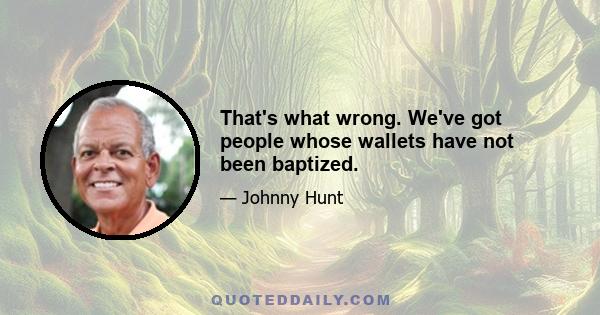 That's what wrong. We've got people whose wallets have not been baptized.