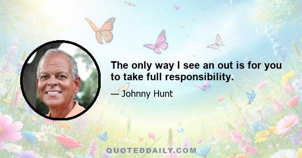 The only way I see an out is for you to take full responsibility.