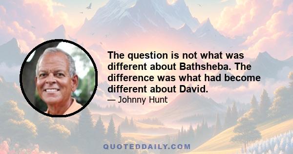 The question is not what was different about Bathsheba. The difference was what had become different about David.