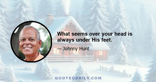 What seems over your head is always under His feet.