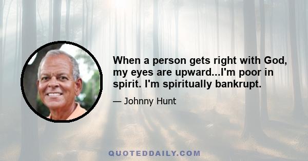 When a person gets right with God, my eyes are upward...I'm poor in spirit. I'm spiritually bankrupt.