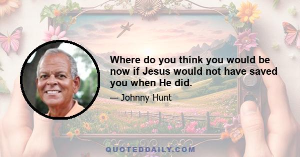 Where do you think you would be now if Jesus would not have saved you when He did.