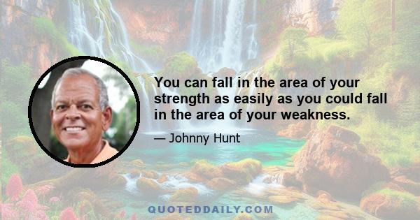 You can fall in the area of your strength as easily as you could fall in the area of your weakness.