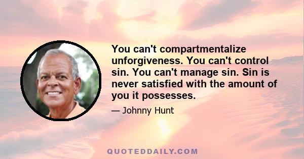 You can't compartmentalize unforgiveness. You can't control sin. You can't manage sin. Sin is never satisfied with the amount of you it possesses.