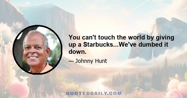 You can't touch the world by giving up a Starbucks...We've dumbed it down.