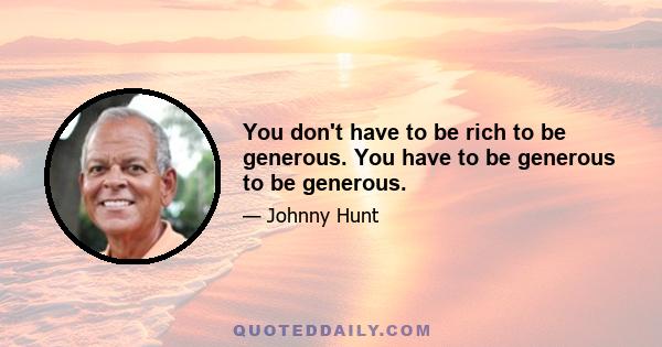 You don't have to be rich to be generous. You have to be generous to be generous.