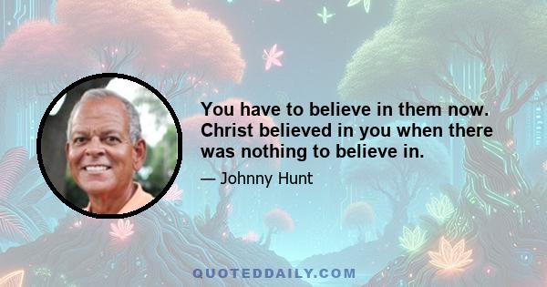 You have to believe in them now. Christ believed in you when there was nothing to believe in.