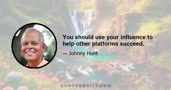 You should use your influence to help other platforms succeed.