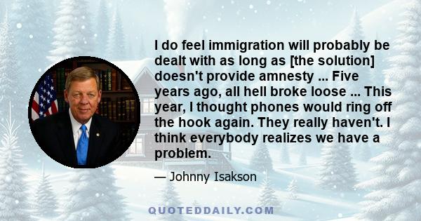 I do feel immigration will probably be dealt with as long as [the solution] doesn't provide amnesty ... Five years ago, all hell broke loose ... This year, I thought phones would ring off the hook again. They really