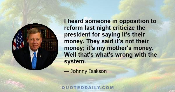 I heard someone in opposition to reform last night criticize the president for saying it's their money. They said it's not their money; it's my mother's money. Well that's what's wrong with the system.