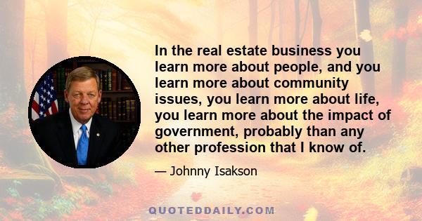 In the real estate business you learn more about people, and you learn more about community issues, you learn more about life, you learn more about the impact of government, probably than any other profession that I