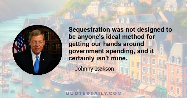 Sequestration was not designed to be anyone's ideal method for getting our hands around government spending, and it certainly isn't mine.