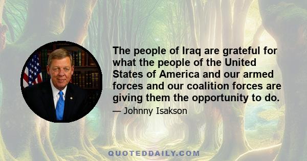 The people of Iraq are grateful for what the people of the United States of America and our armed forces and our coalition forces are giving them the opportunity to do.