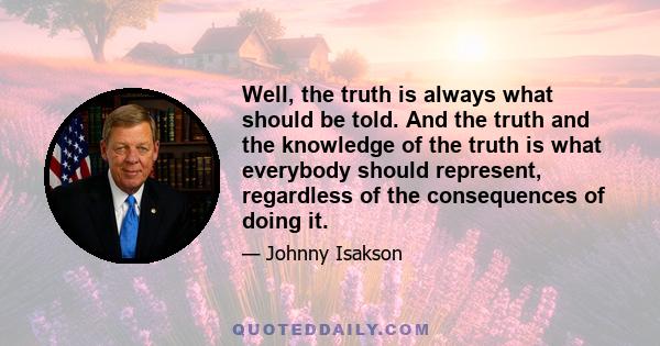 Well, the truth is always what should be told. And the truth and the knowledge of the truth is what everybody should represent, regardless of the consequences of doing it.